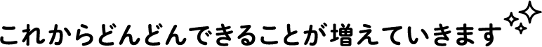 これからどんどんできることが増えていきます