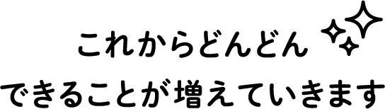 これからどんどんできることが増えていきます