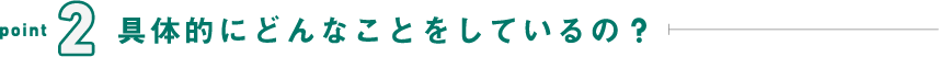 point2 具体的にどんなことをしているの?
