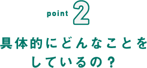 point2 具体的にどんなことをしているの?